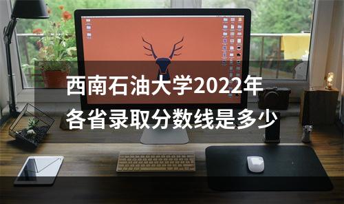 西南石油大学2022年各省录取分数线是多少