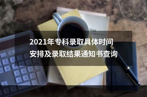 2021年专科录取具体时间安排及录取结果通知书查询