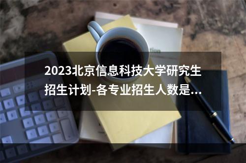 2023北京信息科技大学研究生招生计划-各专业招生人数是多少