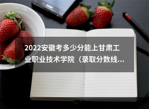 2022安徽考多少分能上甘肃工业职业技术学院（录取分数线、招生人数、位次）