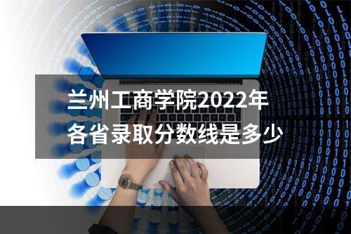 兰州工商学院2022年各省录取分数线是多少