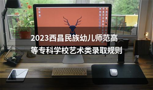 2023西昌民族幼儿师范高等专科学校艺术类录取规则