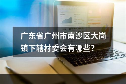 广东省广州市南沙区大岗镇下辖村委会有哪些？