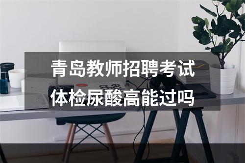 青岛教师招聘考试体检尿酸高能过吗