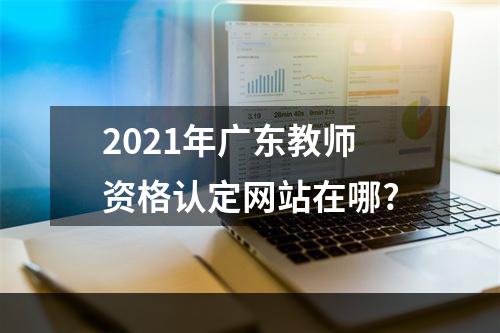 2021年广东教师资格认定网站在哪?