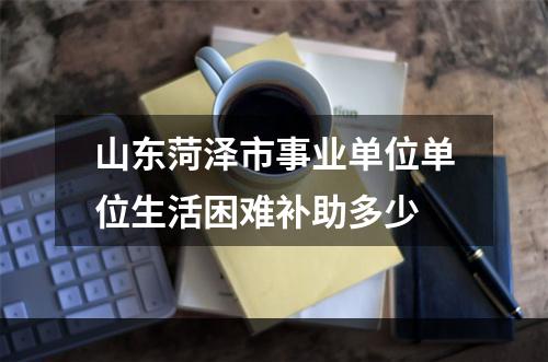 山东菏泽市事业单位单位生活困难补助多少