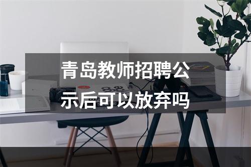 青岛教师招聘公示后可以放弃吗